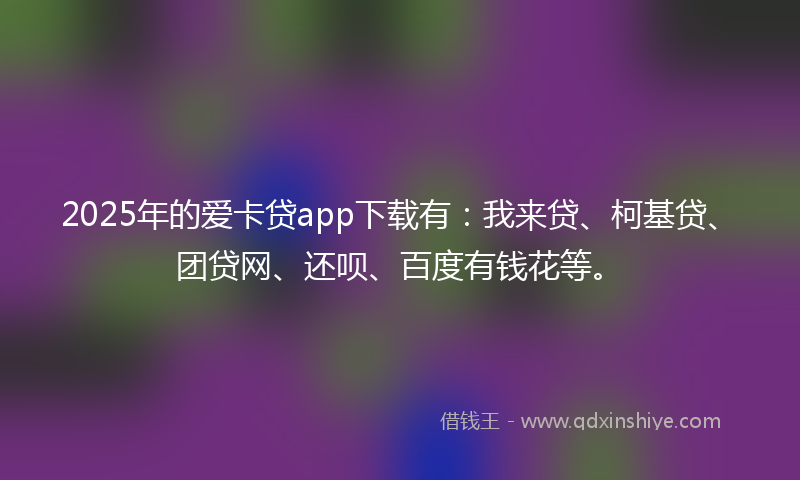 2025年的爱卡贷app下载有：我来贷、柯基贷、团贷网、还呗、百度有钱花等。