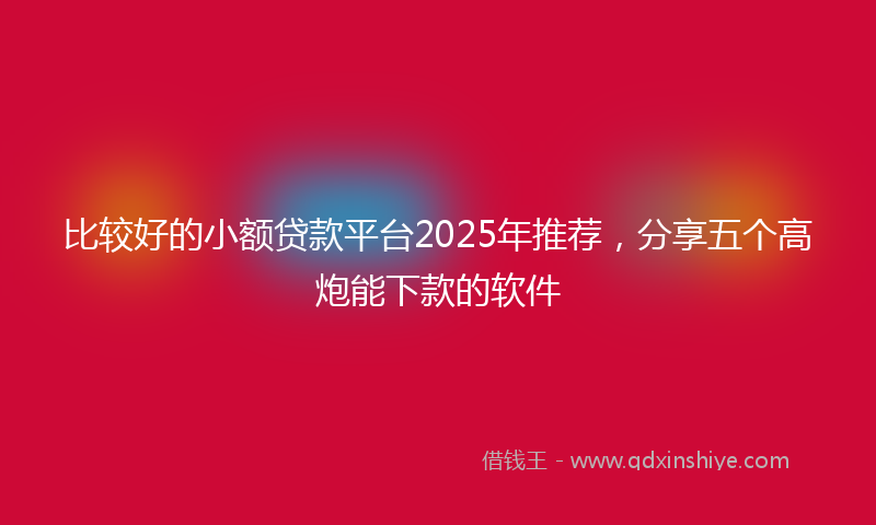 比较好的小额贷款平台2025年推荐，分享五个高炮能下款的软件