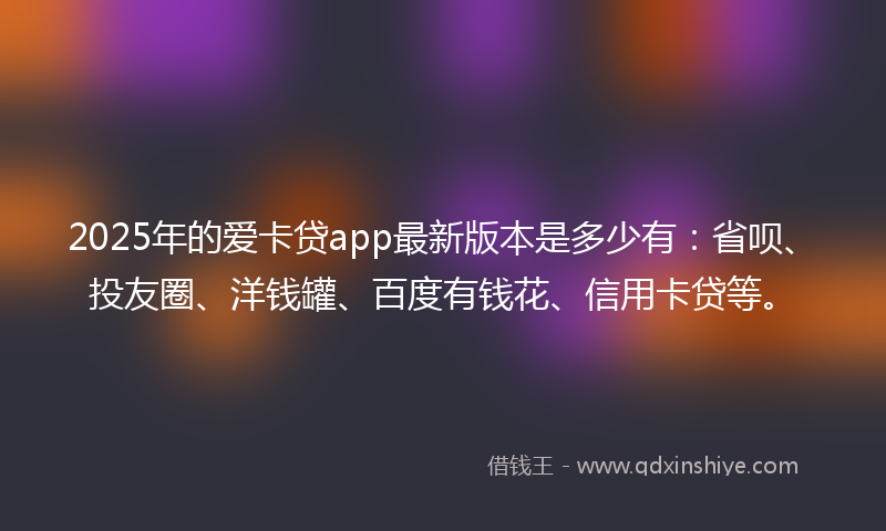 2025年的爱卡贷app最新版本是多少有：省呗、投友圈、洋钱罐、百度有钱花、信用卡贷等。