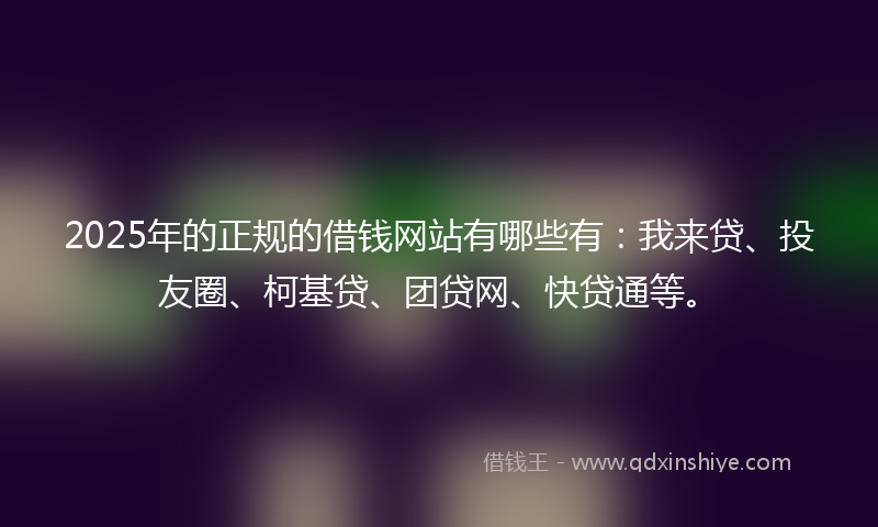 2025年的正规的借钱网站有哪些有：我来贷、投友圈、柯基贷、团贷网、快贷通等。