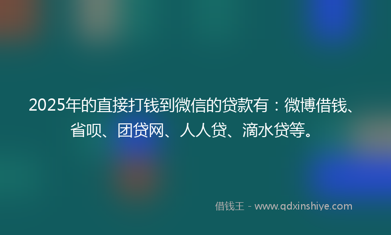 2025年的直接打钱到微信的贷款有：微博借钱、省呗、团贷网、人人贷、滴水贷等。