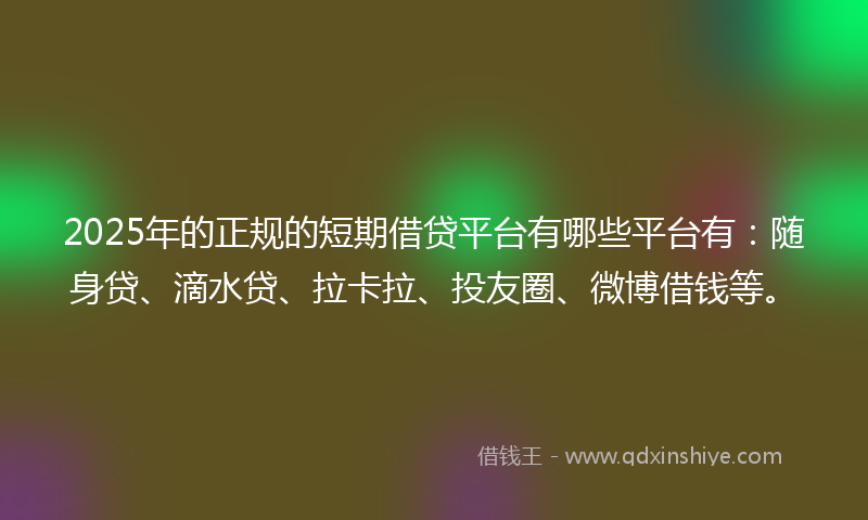 2025年的正规的短期借贷平台有哪些平台有：随身贷、滴水贷、拉卡拉、投友圈、微博借钱等。