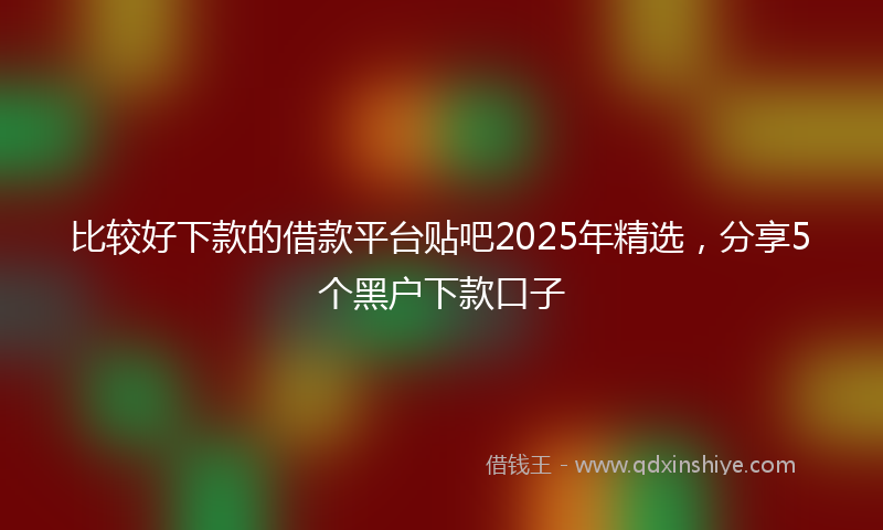 比较好下款的借款平台贴吧2025年精选，分享5个黑户下款口子