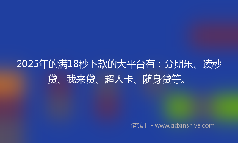 2025年的满18秒下款的大平台有：分期乐、读秒贷、我来贷、超人卡、随身贷等。