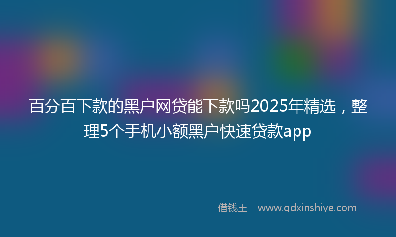 百分百下款的黑户网贷能下款吗2025年精选，整理5个手机小额黑户快速贷款app