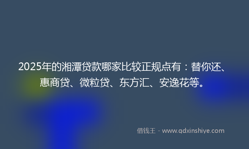 2025年的湘潭贷款哪家比较正规点有：替你还、惠商贷、微粒贷、东方汇、安逸花等。