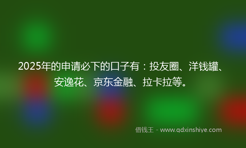 2025年的申请必下的口子有：投友圈、洋钱罐、安逸花、京东金融、拉卡拉等。