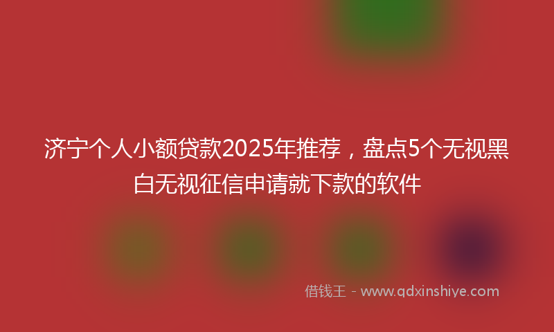 济宁个人小额贷款2025年推荐，盘点5个无视黑白无视征信申请就下款的软件