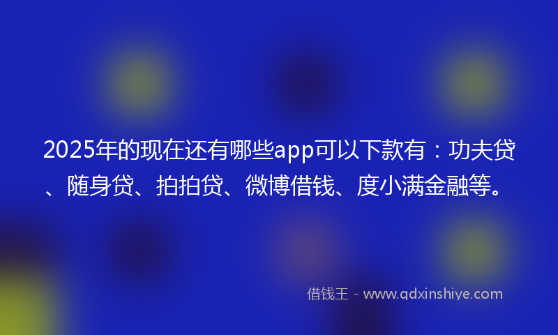 2025年的现在还有哪些app可以下款有:功夫贷、随身贷、拍拍贷、微博借钱、度小满金融等。