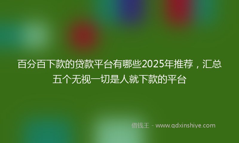 百分百下款的贷款平台有哪些2025年推荐，汇总五个无视一切是人就下款的平台