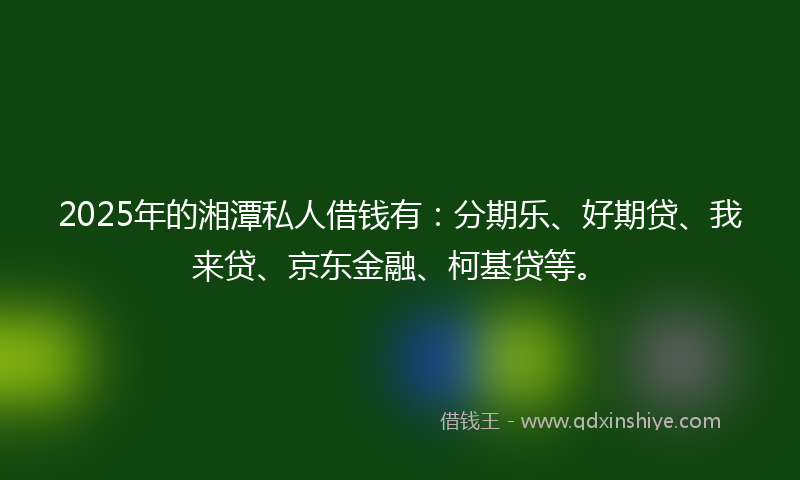 2025年的湘潭私人借钱有：分期乐、好期贷、我来贷、京东金融、柯基贷等。