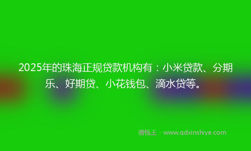 2025年的珠海正规贷款机构有：小米贷款、分期乐、好期贷、小花钱包、滴水贷等。