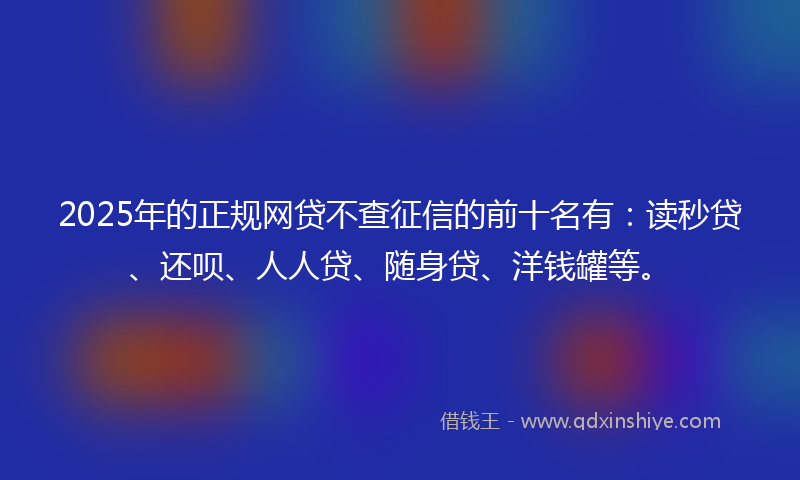 2025年的正规网贷不查征信的前十名有：读秒贷、还呗、人人贷、随身贷、洋钱罐等。