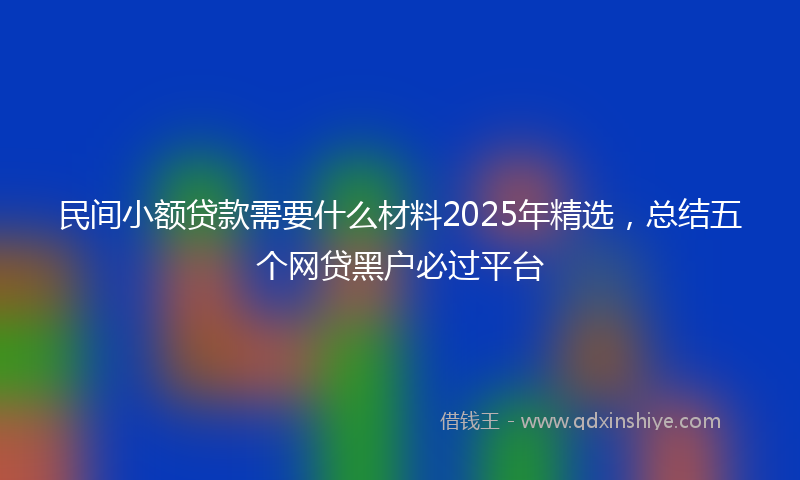 民间小额贷款需要什么材料2025年精选，总结五个网贷黑户必过平台