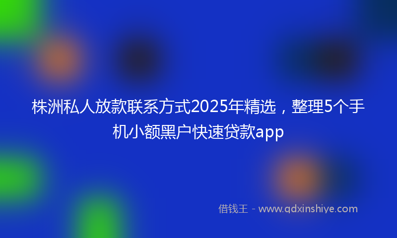 株洲私人放款联系方式2025年精选，整理5个手机小额黑户快速贷款app