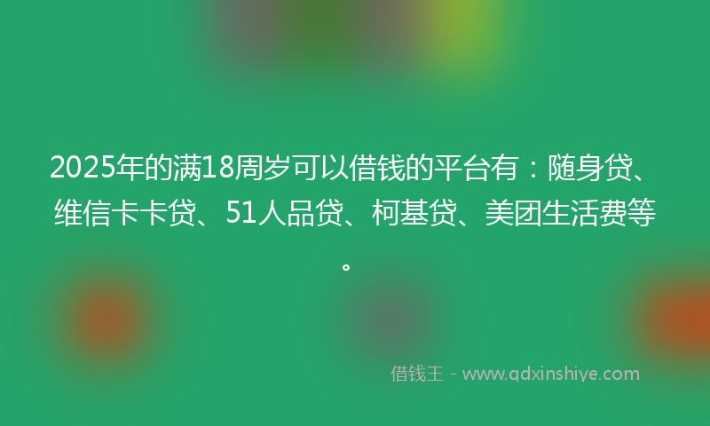 2025年的满18周岁可以借钱的平台有：随身贷、维信卡卡贷、51人品贷、柯基贷、美团生活费等。