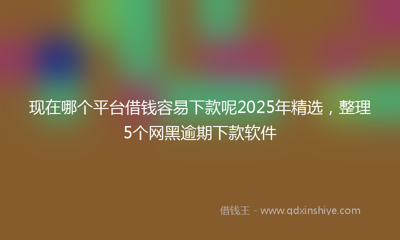 现在哪个平台借钱容易下款呢2025年精选，整理5个网黑逾期下款软件