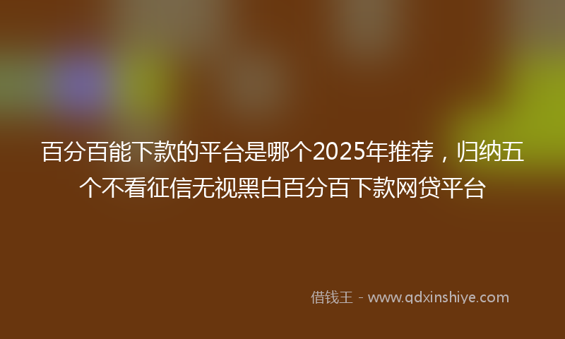 百分百能下款的平台是哪个2025年推荐，归纳五个不看征信无视黑白百分百下款网贷平台