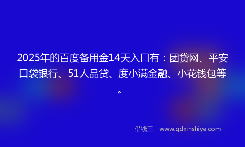 2025年的百度备用金14天入口有：团贷网、平安口袋银行、51人品贷、度小满金融、小花钱包等。