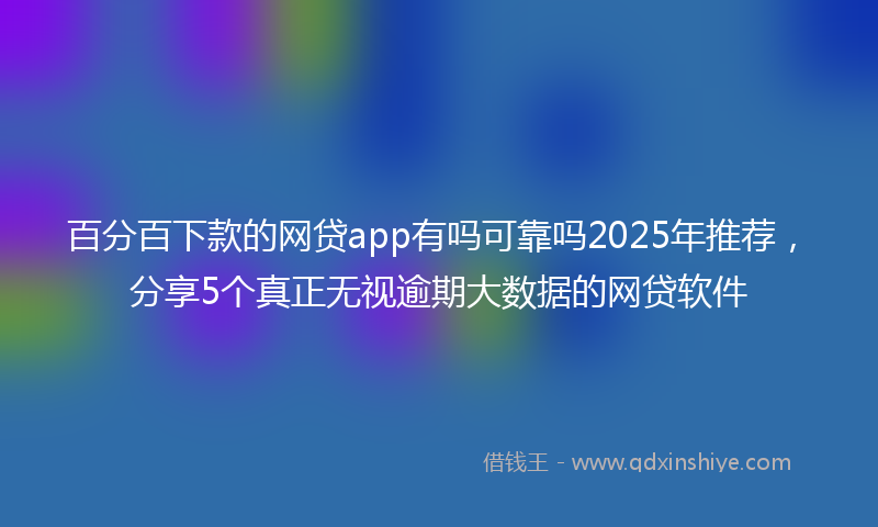 百分百下款的网贷app有吗可靠吗2025年推荐,分享5个真正无视逾期大数据的网贷软件