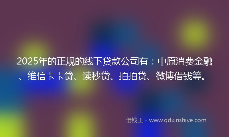 2025年的正规的线下贷款公司有：中原消费金融、维信卡卡贷、读秒贷、拍拍贷、微博借钱等。
