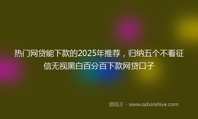 热门网贷能下款的2025年推荐，归纳五个不看征信无视黑白百分百下款网贷口子