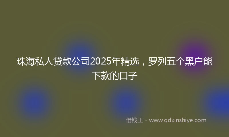 珠海私人贷款公司2025年精选，罗列五个黑户能下款的口子