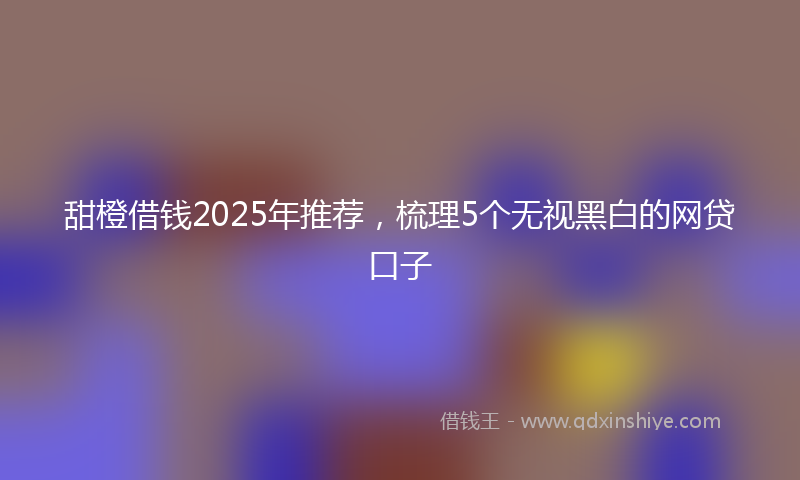 甜橙借钱2025年推荐，梳理5个无视黑白的网贷口子