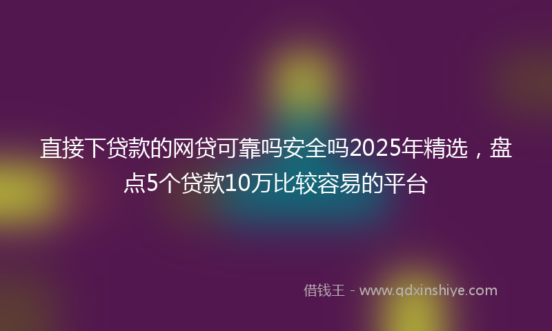 直接下贷款的网贷可靠吗安全吗2025年精选，盘点5个贷款10万比较容易的平台