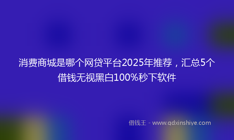 消费商城是哪个网贷平台2025年推荐，汇总5个借钱无视黑白100%秒下软件