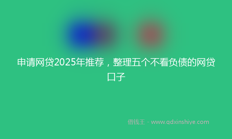申请网贷2025年推荐,整理五个不看负债的网贷口子
