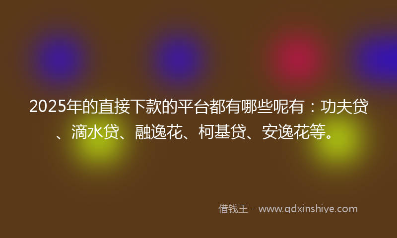 2025年的直接下款的平台都有哪些呢有：功夫贷、滴水贷、融逸花、柯基贷、安逸花等。