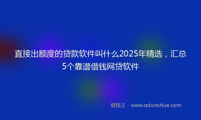 直接出额度的贷款软件叫什么2025年精选，汇总5个靠谱借钱网贷软件