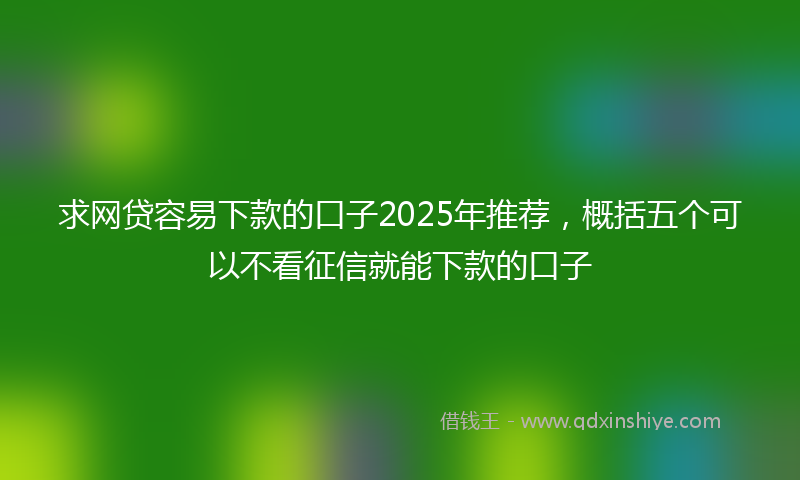 求网贷容易下款的口子2025年推荐，概括五个可以不看征信就能下款的口子