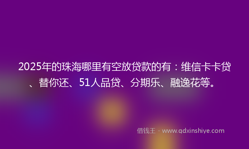 2025年的珠海哪里有空放贷款的有：维信卡卡贷、替你还、51人品贷、分期乐、融逸花等。