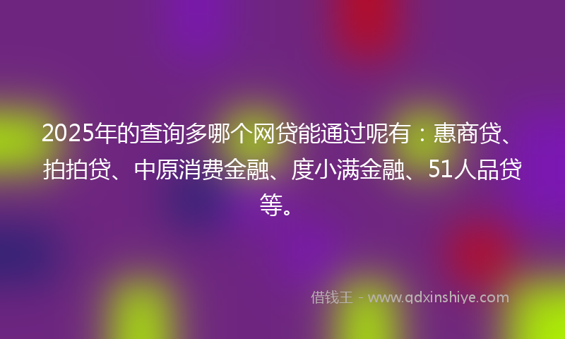2025年的查询多哪个网贷能通过呢有：惠商贷、拍拍贷、中原消费金融、度小满金融、51人品贷等。