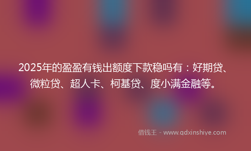 2025年的盈盈有钱出额度下款稳吗有：好期贷、微粒贷、超人卡、柯基贷、度小满金融等。