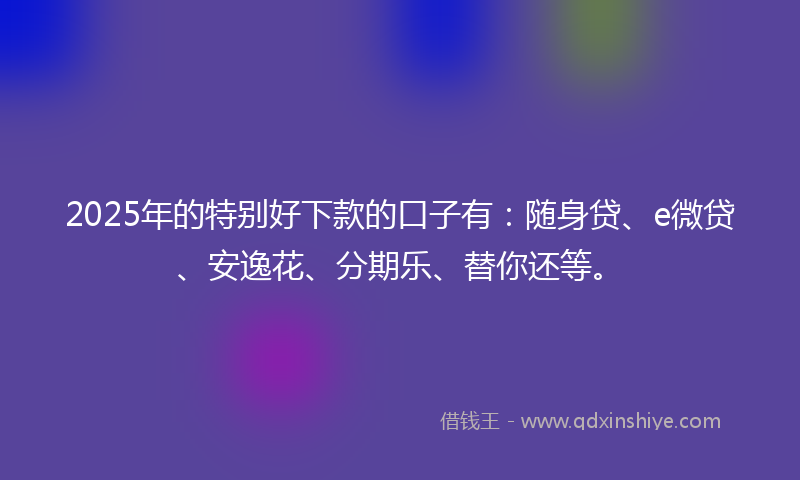 2025年的特别好下款的口子有：随身贷、e微贷、安逸花、分期乐、替你还等。