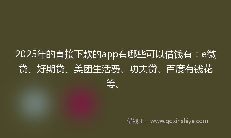 2025年的直接下款的app有哪些可以借钱有：e微贷、好期贷、美团生活费、功夫贷、百度有钱花等。