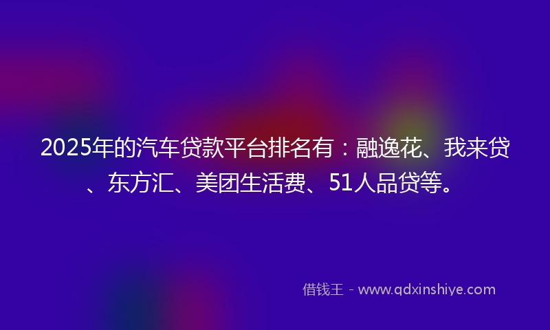2025年的汽车贷款平台排名有：融逸花、我来贷、东方汇、美团生活费、51人品贷等。