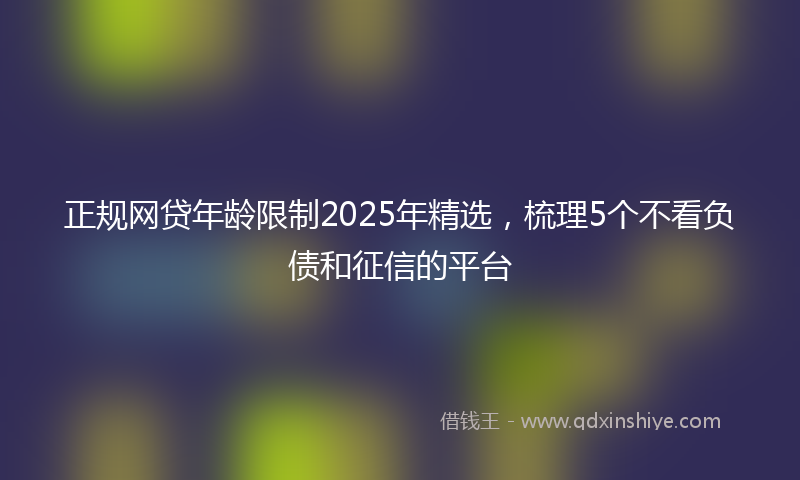 正规网贷年龄限制2025年精选，梳理5个不看负债和征信的平台
