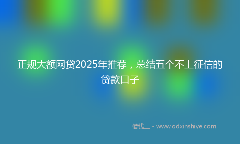 正规大额网贷2025年推荐，总结五个不上征信的贷款口子