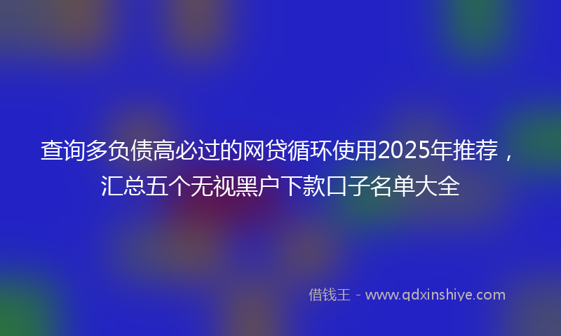 查询多负债高必过的网贷循环使用2025年推荐，汇总五个无视黑户下款口子名单大全