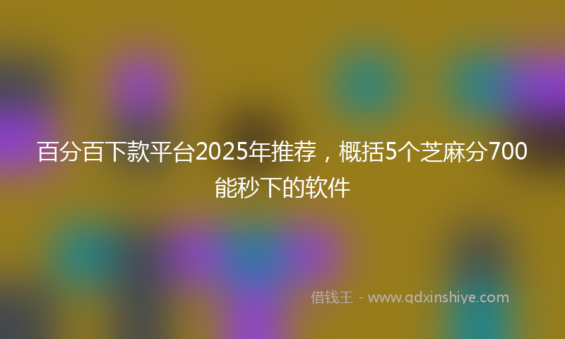 百分百下款平台2025年推荐，概括5个芝麻分700能秒下的软件