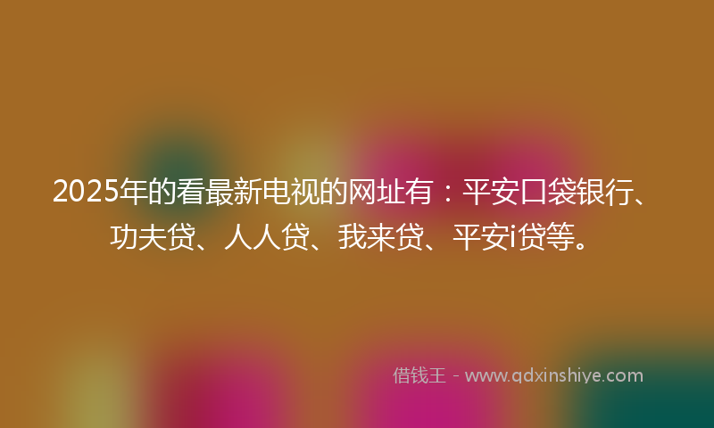 2025年的看最新电视的网址有：平安口袋银行、功夫贷、人人贷、我来贷、平安i贷等。