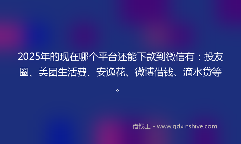 2025年的现在哪个平台还能下款到微信有：投友圈、美团生活费、安逸花、微博借钱、滴水贷等。