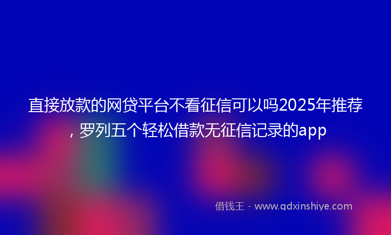 直接放款的网贷平台不看征信可以吗2025年推荐，罗列五个轻松借款无征信记录的app