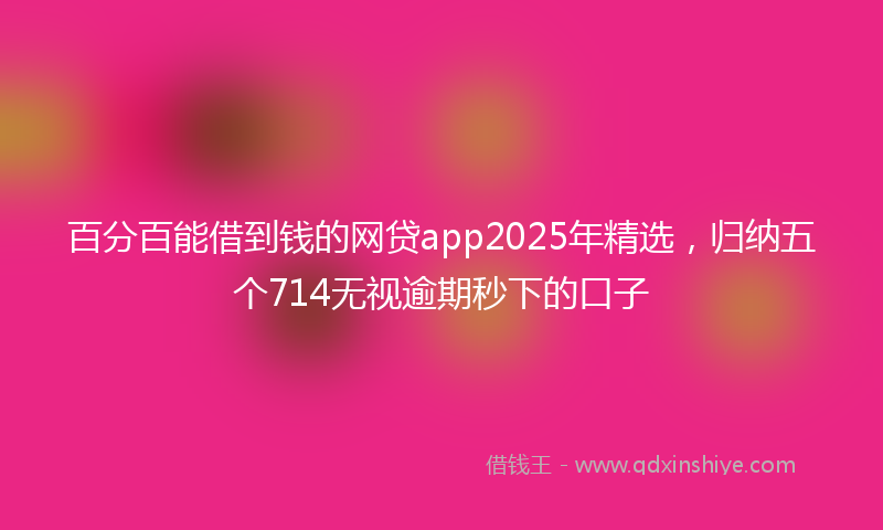 百分百能借到钱的网贷app2025年精选，归纳五个714无视逾期秒下的口子