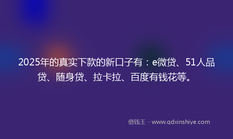 2025年的真实下款的新口子有：e微贷、51人品贷、随身贷、拉卡拉、百度有钱花等。