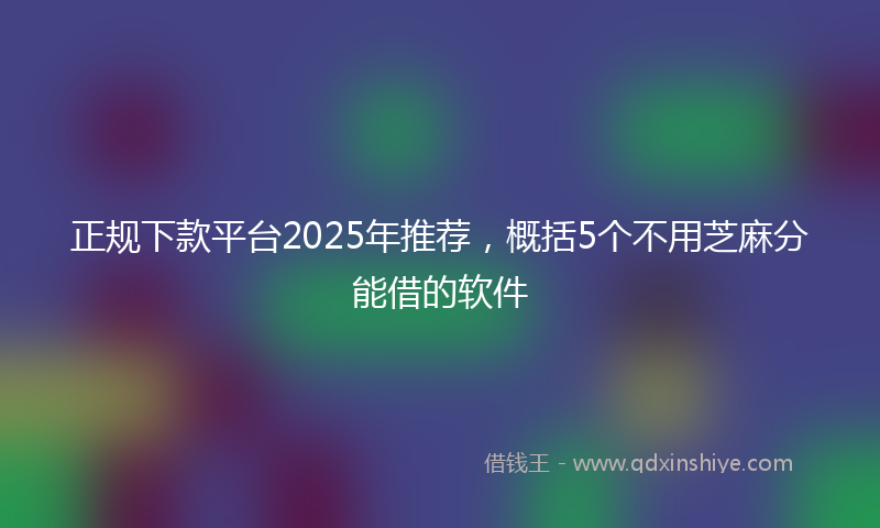 正规下款平台2025年推荐，概括5个不用芝麻分能借的软件